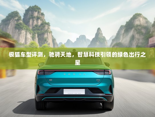 极狐车型评测，驰骋天地，智慧科技引领的绿色出行之星
