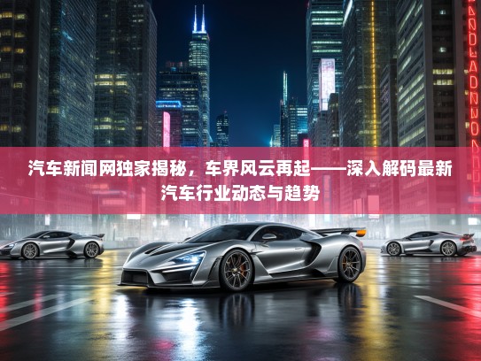 汽车新闻网独家揭秘,车界风云再起——深入解码最新汽车行业动态与趋势 汽车新闻网独家揭秘,车界风云再起——深入解码最新汽车行业动态与趋势