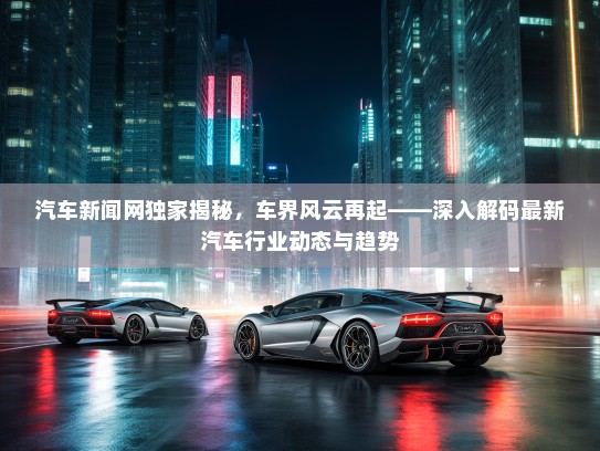 汽车新闻网独家揭秘,车界风云再起——深入解码最新汽车行业动态与趋势 汽车新闻网独家揭秘,车界风云再起——深入解码最新汽车行业动态与趋势