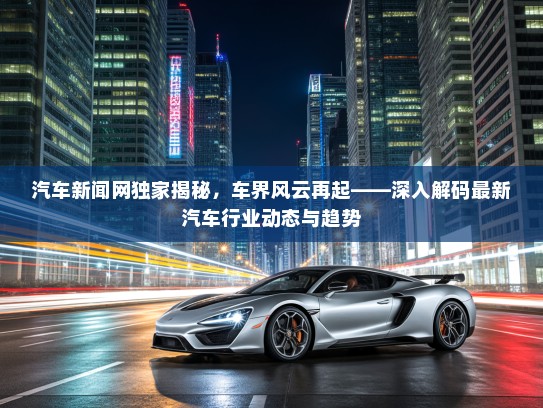 汽车新闻网独家揭秘,车界风云再起——深入解码最新汽车行业动态与趋势 汽车新闻网独家揭秘,车界风云再起——深入解码最新汽车行业动态与趋势