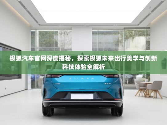 极狐汽车官网深度揭秘，探索极狐未来出行美学与创新科技体验全解析