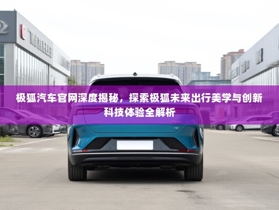 极狐汽车官网深度揭秘，探索极狐未来出行美学与创新科技体验全解析