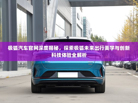 极狐汽车官网深度揭秘，探索极狐未来出行美学与创新科技体验全解析