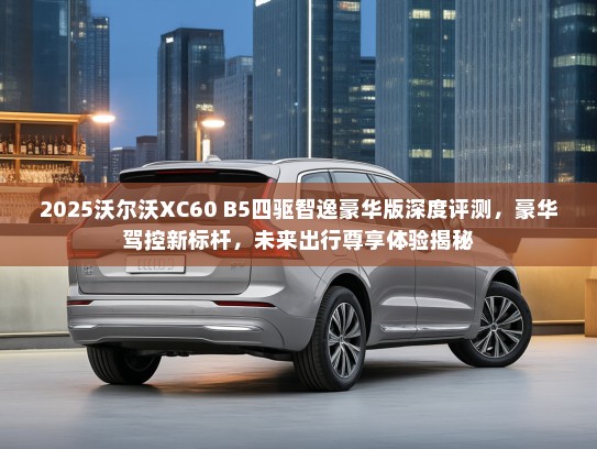 2025沃尔沃XC60 B5四驱智逸豪华版深度评测，豪华驾控新标杆，未来出行尊享体验揭秘