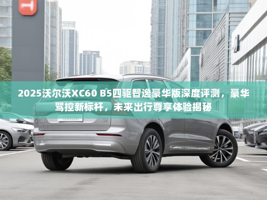 2025沃尔沃XC60 B5四驱智逸豪华版深度评测，豪华驾控新标杆，未来出行尊享体验揭秘