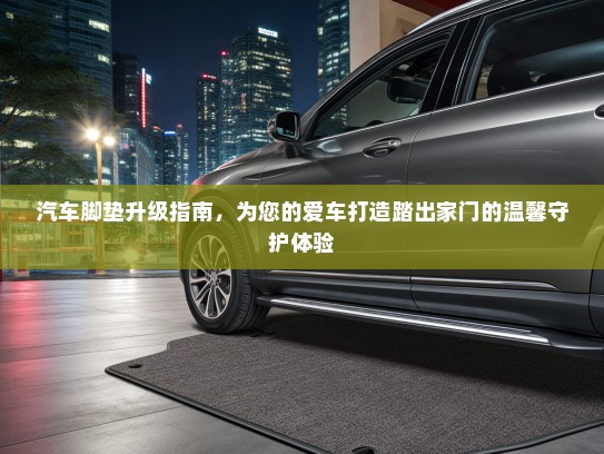 汽车脚垫升级指南，为您的爱车打造踏出家门的温馨守护体验