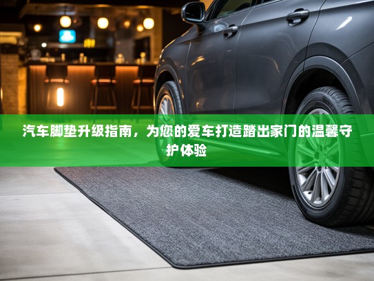 汽车脚垫升级指南，为您的爱车打造踏出家门的温馨守护体验