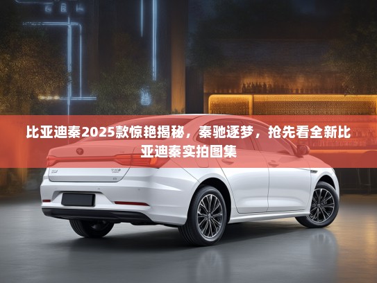 比亚迪秦2025款惊艳揭秘，秦驰逐梦，抢先看全新比亚迪秦实拍图集