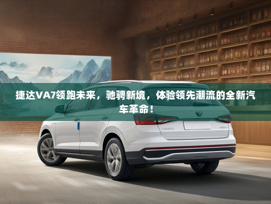 捷达VA7领跑未来，驰骋新境，体验领先潮流的全新汽车革命！