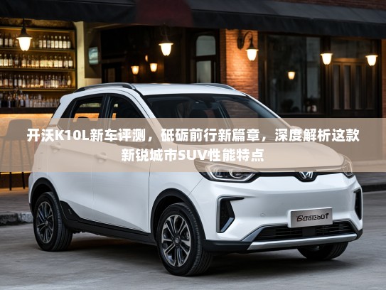 开沃K10L新车评测，砥砺前行新篇章，深度解析这款新锐城市SUV性能特点