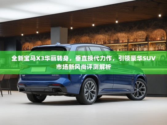 全新宝马X3华丽转身，垂直换代力作，引领豪华SUV市场新风尚评测解析