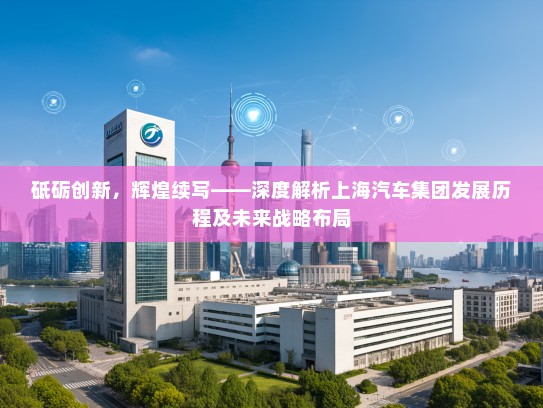 砥砺创新,辉煌续写——深度解析上海汽车集团发展历程及未来战略布局 砥砺创新,辉煌续写——深度解析上海汽车集团发展历程及未来战略布局