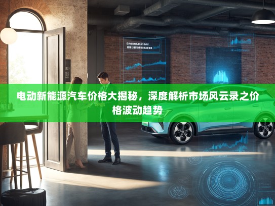 电动新能源汽车价格大揭秘，深度解析市场风云录之价格波动趋势