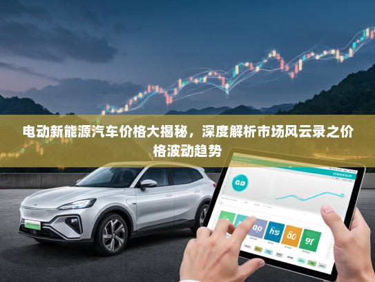 电动新能源汽车价格大揭秘，深度解析市场风云录之价格波动趋势