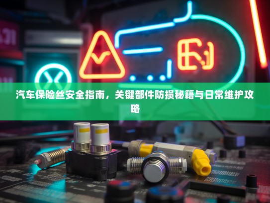 汽车保险丝安全指南，关键部件防损秘籍与日常维护攻略