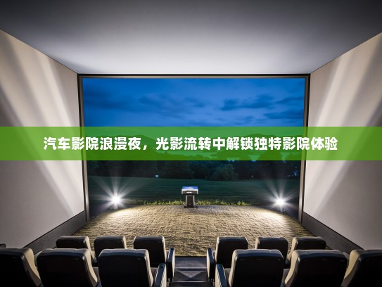 汽车影院浪漫夜，光影流转中解锁独特影院体验