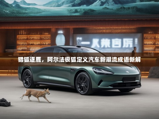 猎狐逐鹿，阿尔法极狐定义汽车新潮流成语新解