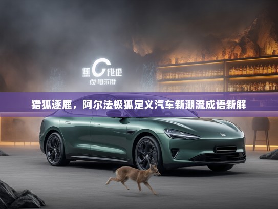猎狐逐鹿，阿尔法极狐定义汽车新潮流成语新解