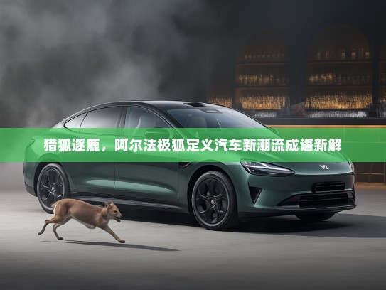 猎狐逐鹿，阿尔法极狐定义汽车新潮流成语新解