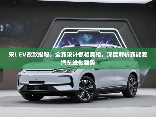 宋L EV改款揭秘，全新设计惊艳亮相，深度解析新能源汽车进化趋势