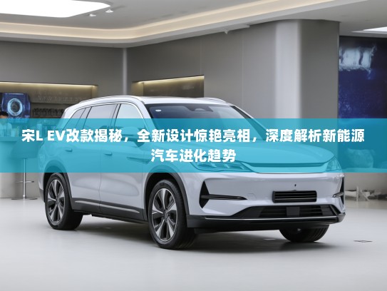 宋L EV改款揭秘，全新设计惊艳亮相，深度解析新能源汽车进化趋势