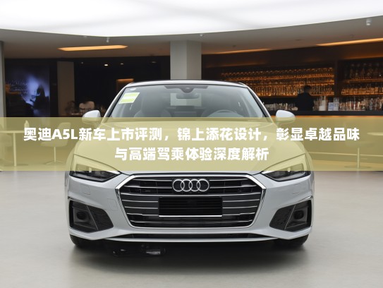奥迪A5L新车上市评测，锦上添花设计，彰显卓越品味与高端驾乘体验深度解析