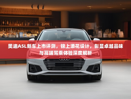 奥迪A5L新车上市评测，锦上添花设计，彰显卓越品味与高端驾乘体验深度解析