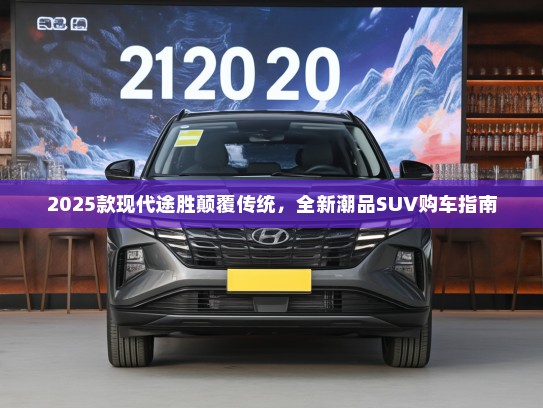 2025款现代途胜颠覆传统，全新潮品SUV购车指南