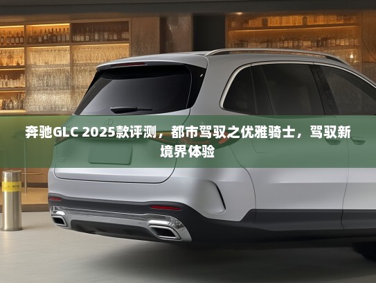 奔驰GLC 2025款评测，都市驾驭之优雅骑士，驾驭新境界体验