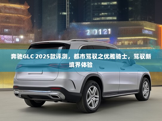 奔驰GLC 2025款评测，都市驾驭之优雅骑士，驾驭新境界体验