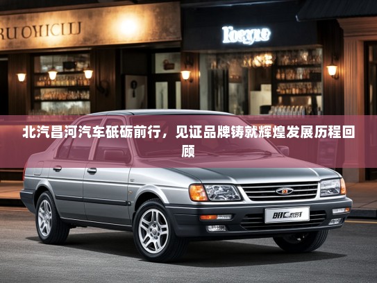 北汽昌河汽车砥砺前行，见证品牌铸就辉煌发展历程回顾