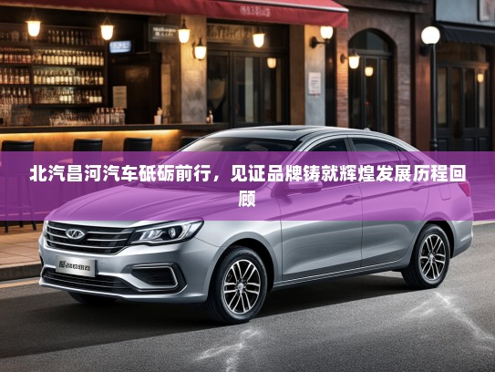 北汽昌河汽车砥砺前行，见证品牌铸就辉煌发展历程回顾
