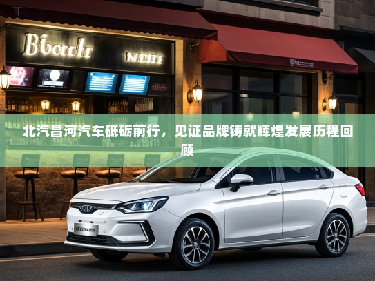 北汽昌河汽车砥砺前行，见证品牌铸就辉煌发展历程回顾