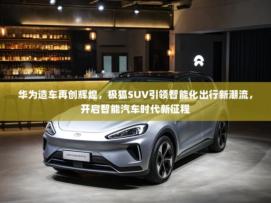 华为造车再创辉煌,极狐SUV引领智能化出行新潮流,开启智能汽车时代新征程 华为造车再创辉煌,极狐SUV引领智能化出行新潮流,开启智能汽车时代新征程
