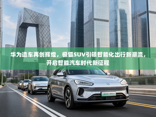 华为造车再创辉煌,极狐SUV引领智能化出行新潮流,开启智能汽车时代新征程 华为造车再创辉煌,极狐SUV引领智能化出行新潮流,开启智能汽车时代新征程