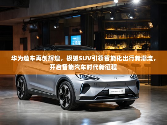 华为造车再创辉煌,极狐SUV引领智能化出行新潮流,开启智能汽车时代新征程 华为造车再创辉煌,极狐SUV引领智能化出行新潮流,开启智能汽车时代新征程