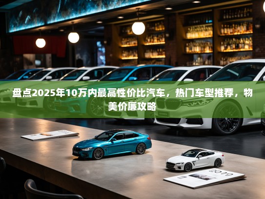 盘点2025年10万内最高性价比汽车,热门车型推荐,物美价廉攻略 盘点2025年10万内最高性价比汽车,热门车型推荐,物美价廉攻略
