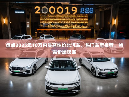 盘点2025年10万内最高性价比汽车,热门车型推荐,物美价廉攻略 盘点2025年10万内最高性价比汽车,热门车型推荐,物美价廉攻略