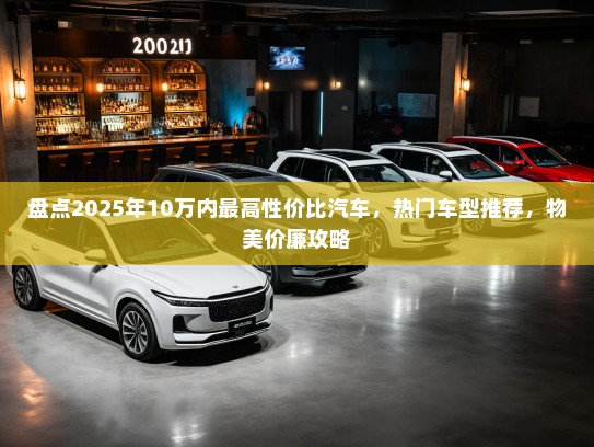 盘点2025年10万内最高性价比汽车,热门车型推荐,物美价廉攻略 盘点2025年10万内最高性价比汽车,热门车型推荐,物美价廉攻略
