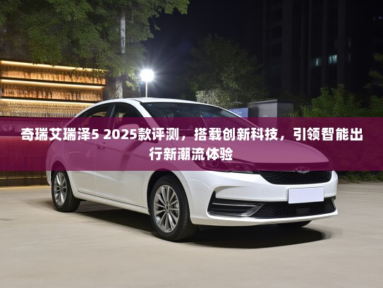 奇瑞艾瑞泽5 2025款评测，搭载创新科技，引领智能出行新潮流体验