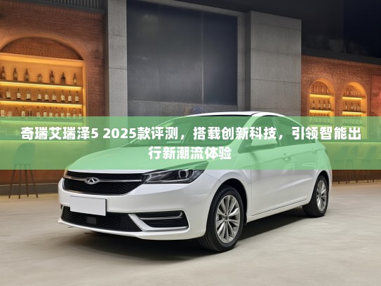 奇瑞艾瑞泽5 2025款评测，搭载创新科技，引领智能出行新潮流体验