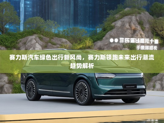 赛力斯汽车绿色出行新风尚，赛力斯领跑未来出行潮流趋势解析