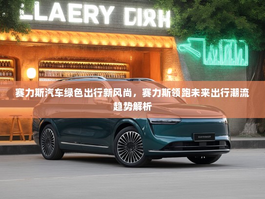 赛力斯汽车绿色出行新风尚，赛力斯领跑未来出行潮流趋势解析