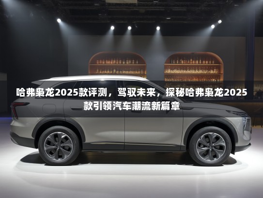 哈弗枭龙2025款评测，驾驭未来，探秘哈弗枭龙2025款引领汽车潮流新篇章