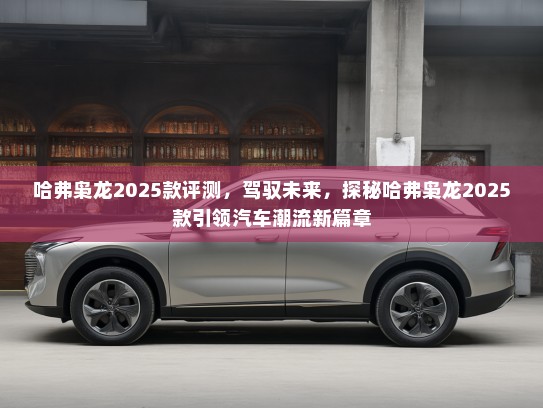 哈弗枭龙2025款评测，驾驭未来，探秘哈弗枭龙2025款引领汽车潮流新篇章