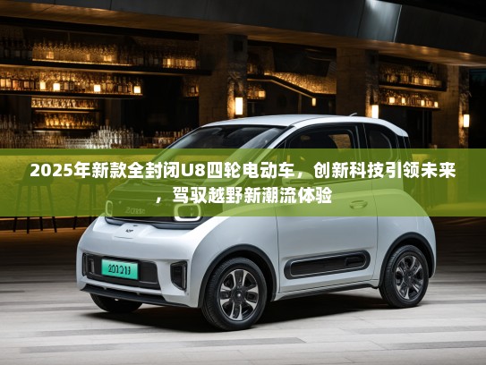2025年新款全封闭U8四轮电动车，创新科技引领未来，驾驭越野新潮流体验