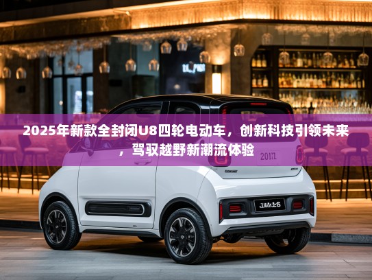 2025年新款全封闭U8四轮电动车，创新科技引领未来，驾驭越野新潮流体验