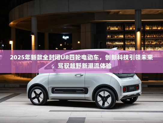 2025年新款全封闭U8四轮电动车，创新科技引领未来，驾驭越野新潮流体验
