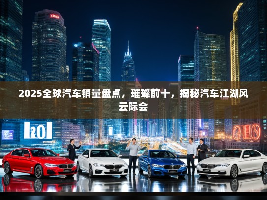 2025全球汽车销量盘点，璀璨前十，揭秘汽车江湖风云际会