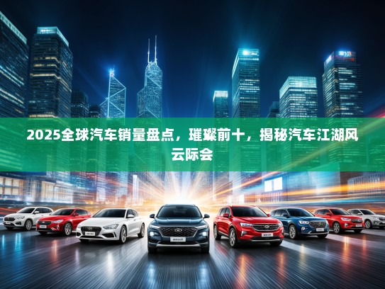 2025全球汽车销量盘点，璀璨前十，揭秘汽车江湖风云际会